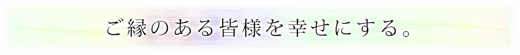 ご縁のある皆様を幸せにする。